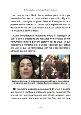 O Diabo está ao seu lado, por: Escriba Valdemir
Ao que se sabe Saul não se voltava para Javé e por
isso o demônio vez ou outra voltava a oprimi-lo. Algumas
vezes não conseguimos pleno êxito na libertação de uma
pessoa endemoninhada porque após repreendermos os
demônios essas pessoas voltam a praticar coisas ilícitas e
se recusam a servir a Deus.
Outra consideração importante sobre a libertação de
Saul é que o exorcismo era realizado com o toque de um
instrumento musical por um escravo fiel de Deus. O que
expulsava o demônio era a unção espiritual que estava
em Davi e que se manifestava por meio dos louvores e
canções que ele tocava.
No exorcismo ensinado pela palavra de Deus a pessoa
que exerce o ritual ou a prática de expulsar demônios não
precisa ser necessariamente um oficial religioso, pois
vejam que quem vinha em socorro de Saul não era nem
[ 114 ]
 