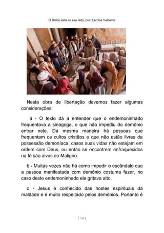 O Diabo está ao seu lado, por: Escriba Valdemir
Nesta obra de libertação devemos fazer algumas
considerações:
a - O texto dá a entender que o endemoninhado
frequentava a sinagoga, o que não impediu do demônio
entrar nele. Dá mesma maneira há pessoas que
frequentam os cultos cristãos e que não estão livres da
possessão demoníaca, casos suas vidas não estejam em
ordem com Deus, ou então se encontrem enfraquecidos
na fé são alvos do Maligno.
b - Muitas vezes não há como impedir o escândalo que
a pessoa manifestada com demônio costuma fazer, no
caso deste endemoninhado ele gritava alto.
c - Jesus é conhecido das hostes espirituais da
maldade e é muito respeitado pelos demônios. Portanto é
[ 116 ]
 