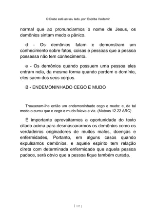 O Diabo está ao seu lado, por: Escriba Valdemir
normal que ao pronunciarmos o nome de Jesus, os
demônios sintam medo e pânico.
d - Os demônios falam e demonstram um
conhecimento sobre fatos, coisas e pessoas que a pessoa
possessa não tem conhecimento.
e - Os demônios quando possuem uma pessoa eles
entram nela, da mesma forma quando perdem o domínio,
eles saem dos seus corpos.
B - ENDEMONINHADO CEGO E MUDO
Trouxeram-lhe então um endemoninhado cego e mudo: e, de tal
modo o curou que o cego e mudo falava e via. (Mateus 12.22 ARC)
É importante aproveitarmos a oportunidade do texto
citado acima para desmascararmos os demônios como os
verdadeiros originadores de muitos males, doenças e
enfermidades, Portanto, em alguns casos quando
expulsamos demônios, e aquele espirito tem relação
direta com determinada enfermidade que aquela pessoa
padece, será obvio que a pessoa fique também curada.
[ 117 ]
 
