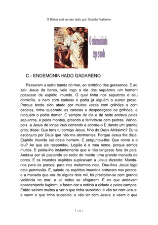 O Diabo está ao seu lado, por: Escriba Valdemir
C - ENDEMONINHADO GADARENO
Passaram a outra banda do mar, ao território dos gerasenos. E ao
sair Jesus da barca, veio logo a ele dos sepulcros um homem
possesso de espírito imundo. O qual tinha nos sepulcros o seu
domicílio, e nem com cadeias o podia já alguém o suster preso.
Porque tendo sido atado por muitas vezes com grilhões e com
cadeias, tinha quebrado as cadeias e despedaçado os grilhões, e
ninguém o podia domar. E sempre de dia e de noite andava pelos
sepulcros, e pelos montes, gritando e ferindo-se com pedras. Vendo,
pois, a Jesus de longe veio correndo e adorou-o E dando um grande
grito, disse: Que tens tu comigo Jesus, filho do Deus Altíssimo? Eu te
esconjuro por Deus que não me atormentes. Porque Jesus lhe dizia:
Espírito imundo sai deste homem. E perguntou-lhe: Que nome é o
teu? Ao que ele respondeu: Legião é o meu nome, porque somos
muitos. E pedia-lhe instantemente que o não lançasse fora do país.
Andava por ali pastando ao redor do monte uma grande manada de
porco. E os imundos espíritos suplicavam a Jesus dizendo: Manda-
nos para os porcos, para nos metermos nele. Deu-lhes Jesus logo
esta permissão. E, saindo os espíritos imundos entraram nos porcos:
e a manada que era de alguns dois mil, foi precipitar-se com grande
violência no mar, e ali todos se afogaram. E os que andavam
apascentando fugiram, e foram dar a noticia a cidade e pelos campos.
Então saíram muitos a ver o que tinha sucedido; e vão ter com Jesus;
e veem o que tinha sucedido; e vão ter com Jesus; e veem o que
[ 118 ]
 