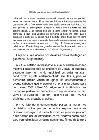 O Diabo está ao seu lado, por: Escriba Valdemir
tinha sido vexado do demônio, assentado, vestido, e em seu perfeito
juízo; e tiveram medo. E os que se tinham achados presentes lhe
contaram todo o fato, como havia acontecido ao endemoninhado, e o
dos porcos. E começaram a rogar a Jesus que se retirasse dos
confins deles. E ao tempo que ele ia para entrar na barca, então
começou o que fora vexado do demônio a pedir-lhe para que o
deixasse ir com ele. E Jesus não o admitiu, mas disse-lhe: vai para
tua casa, para os teus, e anuncia-lhes quão grandes coisas o senhor
te fez, e a misericórdia que usou contigo. E foi-se, e começou a
publicar em Decápolis quão grandes coisas lhe havia feito Jesus; e
todos se admiravam. (Marcos 5.1-20 Versão Figueiredo]
Façamos uma análise dos detalhes desta libertação do
gadareno (ou geraseno).
a - Um detalhe interessante é que o endemoninhado
mesmo possesso veio ao encontro de Jesus, o que dá a
entender que no mundo espiritual os anjos estavam
conduzindo aquele endemoninhado até Jesus, pois os
demônios jamais viriam de graça se apresentarem a
Jesus, sabendo que o Senhor só teria uma atitude para
com eles: EXPULSÁ-LOS. Algumas infantilidades dos
demônios podem ser percebida em alguns casos quando
vamos expulsá-los, porém esconde-se no mundo
espiritual uma atuação angelical.
b - O fato do endemoninhado passar a morar nos
cemitérios indica que os demônios inspiram costumes
sinistros e desejos mórbidos. Quando as pessoas passam
a ter gostos por determinadas cores bizarras como preto
e/ou vermelho, lugares como cemitérios, filmes de terror e
[ 119 ]
 