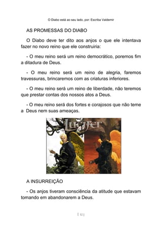 O Diabo está ao seu lado, por: Escriba Valdemir
AS PROMESSAS DO DIABO
O Diabo deve ter dito aos anjos o que ele intentava
fazer no novo reino que ele construiria:
- O meu reino será um reino democrático, poremos fim
a ditadura de Deus.
- O meu reino será um reino de alegria, faremos
travessuras, brincaremos com as criaturas inferiores.
- O meu reino será um reino de liberdade, não teremos
que prestar contas dos nossos atos a Deus.
- O meu reino será dos fortes e corajosos que não teme
a Deus nem suas ameaças.
A INSURREIÇÃO
- Os anjos tiveram consciência da atitude que estavam
tomando em abandonarem a Deus.
[ 12 ]
 