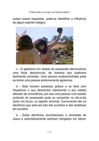 O Diabo está ao seu lado, por: Escriba Valdemir
outras coisas esquisitas, pode-se identificar a influência
de algum espírito maligno.
c - O gadareno em estado de possessão demonstrava
uma força descomunal, de maneira que quebrava
facilmente correntes. Uma pessoa endemoninhada pode
se tornar uma pessoa extremamente agressiva.
d - Este homem possesso gritava e se feria com
frequência o que demonstra claramente o seu estado
alterado de consciência, por isso uma pessoa num estado
profundo de possessão pode se comportar no dia-a-dia
como um louco, ou alguém anormal. Comumente são os
demônios que está por trás dos suicídios e das tentativas
de suicídios.
e - Estes demônios reconheceram a divindade de
Jesus e automaticamente sentiram obrigados em adorá-
[ 120 ]
 