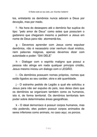O Diabo está ao seu lado, por: Escriba Valdemir
los, entretanto os demônios nunca adoram a Deus por
devoção, mas por medo.
f - Na hora do desespero até o demônio faz suplica do
tipo: “pelo amor de Deus” como estes que possuíam o
gadareno que chegaram mesmo a pedirem a Jesus em
nome de Deus para não atormentá-los.
g - Devemos aprender com Jesus como expulsar
demônios, não é necessário criar nenhum ritual místico,
nem palavras mágicas, apenas devemos dizer com
autoridade e poder: “SAI DELE”
h - Dialogar com o espirito maligno que possui a
pessoa não atinge em nada qualquer principio cristão,
Jesus mesmo iniciou um dialogo com o LEGIÃO.
i - Os demônios possuem nomes próprios, nomes que
estão ligados ao seu caráter, obra e até quantidade.
j - O estranho pedido de Legião a qual ele solicitou a
Jesus para não ser expulso do país, isso deixa claro que
os demônios se organizam também como os humanos,
isto é, de forma territorial. Os demônios territoriais tem
poder sobre determinadas áreas geográficas.
k - O ideal demoníaco é possuir corpos humanos, mas
não podendo, eles podem possuir corpos animados de
seres inferiores como animais, no caso aqui, os porcos.
[ 121 ]
 