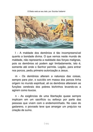 O Diabo está ao seu lado, por: Escriba Valdemir
l - A maldade dos demônios é tão incompreensível
quanto a bondade divina. O que vemos neste mundo de
maldade, não representa a realidade das forças malignas,
pois os demônios só podem agir limitadamente, isto é,
somente até onde o Senhor permite. Legião, para entrar
nos porcos, pediu primeiro autorização a Jesus.
m - Os demônios alteram a natureza das coisas,
sempre para pior, o suicídio em massa dos porcos tinha
origem no mundo espiritual, ali os demônios alteraram as
funções cerebrais dos pobres bichinhos levando-os a
agirem como loucos.
n - As exigências de uma libertação quase sempre
implicam em um sacrifício ou esforço por parte das
pessoas que vivem com o endemoninhado. No caso do
gadareno, o povoado teve que amargar um prejuízo na
criação de suíno.
[ 122 ]
 