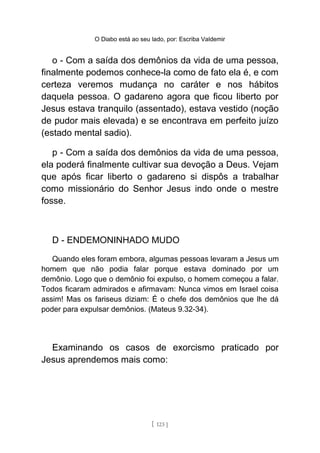 O Diabo está ao seu lado, por: Escriba Valdemir
o - Com a saída dos demônios da vida de uma pessoa,
finalmente podemos conhece-la como de fato ela é, e com
certeza veremos mudança no caráter e nos hábitos
daquela pessoa. O gadareno agora que ficou liberto por
Jesus estava tranquilo (assentado), estava vestido (noção
de pudor mais elevada) e se encontrava em perfeito juízo
(estado mental sadio).
p - Com a saída dos demônios da vida de uma pessoa,
ela poderá finalmente cultivar sua devoção a Deus. Vejam
que após ficar liberto o gadareno si dispôs a trabalhar
como missionário do Senhor Jesus indo onde o mestre
fosse.
D - ENDEMONINHADO MUDO
Quando eles foram embora, algumas pessoas levaram a Jesus um
homem que não podia falar porque estava dominado por um
demônio. Logo que o demônio foi expulso, o homem começou a falar.
Todos ficaram admirados e afirmavam: Nunca vimos em Israel coisa
assim! Mas os fariseus diziam: É o chefe dos demônios que lhe dá
poder para expulsar demônios. (Mateus 9.32-34).
Examinando os casos de exorcismo praticado por
Jesus aprendemos mais como:
[ 123 ]
 