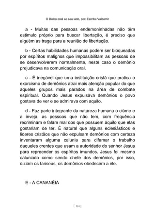 O Diabo está ao seu lado, por: Escriba Valdemir
a - Muitas das pessoas endemoninhadas não têm
estimulo próprio para buscar libertação, é preciso que
alguém as traga para a reunião de libertação.
b - Certas habilidades humanas podem ser bloqueadas
por espíritos malignos que impossibilitam as pessoas de
se desenvolverem normalmente, neste caso o demônio
prejudicava na comunicação oral.
c - É inegável que uma instituição cristã que pratica o
exorcismo de demônios atrai mais atenção popular do que
aqueles grupos mais parados na área de combate
espiritual. Quando Jesus expulsava demônios o povo
gostava de ver e se admirava com aquilo.
d - Faz parte integrante da natureza humana o ciúme e
a inveja, as pessoas que não tem, com frequência
recriminam e falam mal dos que possuem aquilo que elas
gostariam de ter. É natural que alguns eclesiásticos e
lideres cristãos que não expulsam demônios com certeza
inventaram alguma calunia para difamar o trabalho
daqueles crentes que usam a autoridade do senhor Jesus
para repreender os espíritos imundos. Jesus foi mesmo
caluniado como sendo chefe dos demônios, por isso,
diziam os fariseus, os demônios obedecem a ele.
E - A CANANÉIA
[ 124 ]
 