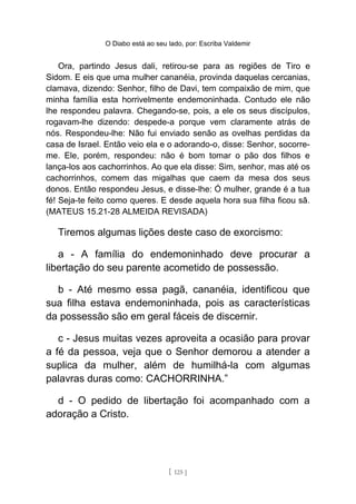 O Diabo está ao seu lado, por: Escriba Valdemir
Ora, partindo Jesus dali, retirou-se para as regiões de Tiro e
Sidom. E eis que uma mulher cananéia, provinda daquelas cercanias,
clamava, dizendo: Senhor, filho de Davi, tem compaixão de mim, que
minha família esta horrivelmente endemoninhada. Contudo ele não
lhe respondeu palavra. Chegando-se, pois, a ele os seus discípulos,
rogavam-lhe dizendo: despede-a porque vem claramente atrás de
nós. Respondeu-lhe: Não fui enviado senão as ovelhas perdidas da
casa de Israel. Então veio ela e o adorando-o, disse: Senhor, socorre-
me. Ele, porém, respondeu: não é bom tomar o pão dos filhos e
lança-los aos cachorrinhos. Ao que ela disse: Sim, senhor, mas até os
cachorrinhos, comem das migalhas que caem da mesa dos seus
donos. Então respondeu Jesus, e disse-lhe: Ó mulher, grande é a tua
fé! Seja-te feito como queres. E desde aquela hora sua filha ficou sã.
(MATEUS 15.21-28 ALMEIDA REVISADA)
Tiremos algumas lições deste caso de exorcismo:
a - A família do endemoninhado deve procurar a
libertação do seu parente acometido de possessão.
b - Até mesmo essa pagã, cananéia, identificou que
sua filha estava endemoninhada, pois as características
da possessão são em geral fáceis de discernir.
c - Jesus muitas vezes aproveita a ocasião para provar
a fé da pessoa, veja que o Senhor demorou a atender a
suplica da mulher, além de humilhá-la com algumas
palavras duras como: CACHORRINHA.”
d - O pedido de libertação foi acompanhado com a
adoração a Cristo.
[ 125 ]
 