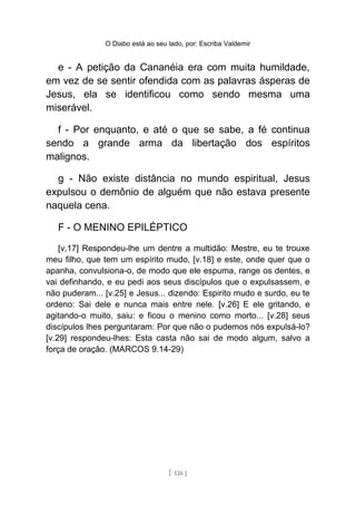 O Diabo está ao seu lado, por: Escriba Valdemir
e - A petição da Cananéia era com muita humildade,
em vez de se sentir ofendida com as palavras ásperas de
Jesus, ela se identificou como sendo mesma uma
miserável.
f - Por enquanto, e até o que se sabe, a fé continua
sendo a grande arma da libertação dos espíritos
malignos.
g - Não existe distância no mundo espiritual, Jesus
expulsou o demônio de alguém que não estava presente
naquela cena.
F - O MENINO EPILÉPTICO
[v,17] Respondeu-lhe um dentre a multidão: Mestre, eu te trouxe
meu filho, que tem um espírito mudo, [v.18] e este, onde quer que o
apanha, convulsiona-o, de modo que ele espuma, range os dentes, e
vai definhando, e eu pedi aos seus discípulos que o expulsassem, e
não puderam... [v.25] e Jesus... dizendo: Espirito mudo e surdo, eu te
ordeno: Sai dele e nunca mais entre nele. [v.26] E ele gritando, e
agitando-o muito, saiu: e ficou o menino como morto... [v.28] seus
discípulos lhes perguntaram: Por que não o pudemos nós expulsá-lo?
[v.29] respondeu-lhes: Esta casta não sai de modo algum, salvo a
força de oração. (MARCOS 9.14-29)
[ 126 ]
 