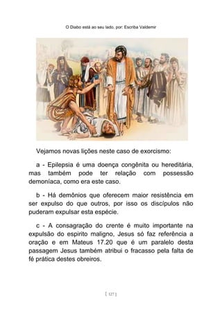 O Diabo está ao seu lado, por: Escriba Valdemir
Vejamos novas lições neste caso de exorcismo:
a - Epilepsia é uma doença congênita ou hereditária,
mas também pode ter relação com possessão
demoníaca, como era este caso.
b - Há demônios que oferecem maior resistência em
ser expulso do que outros, por isso os discípulos não
puderam expulsar esta espécie.
c - A consagração do crente é muito importante na
expulsão do espirito maligno, Jesus só faz referência a
oração e em Mateus 17.20 que é um paralelo desta
passagem Jesus também atribui o fracasso pela falta de
fé prática destes obreiros.
[ 127 ]
 