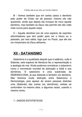 O Diabo está ao seu lado, por: Escriba Valdemir
B - Vemos também que em certos casos o demônio
pelo poder de Cristo sai da pessoa, mesmo ela não
querendo, ainda que depois ela invoque de novo aquele
demônio, mas também se Deus não permitir ele não volta
mais nunca para aquele corpo
C - Aquele demônio era de uma espécie de espíritos
adivinhadores que tem poder para ver o futuro ou o
passado, por isso sabia, logo que viu Paulo, que ele era
um missionário do Deus altíssimo.
XII - SATANISMO
Satanismo é a qualidade daquilo que é satânico, culto á
Satanás; esta espécie de literatura faz a representação e
a apologia do mal. Ainda podemos conceituar o satanismo
como o movimento mundial de adoração a Satã e aos
demônios. O satanismo é uma subdivisão da
DEMONOLOGIA, já que Satanás é também um demônio.
Não faremos muita distinção entre Satanismo e
Demonologia, pois apesar de serem pessoas distintas
uma (Satanás) das outras (os demônios), ambas se
confundem na mesma obra, e algumas vezes, usando o
mesmo nome.
1 - DADOS ESTATÍSTICOS
[ 129 ]
 