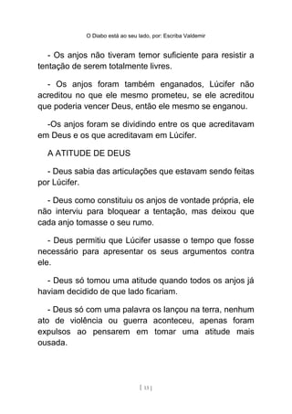 O Diabo está ao seu lado, por: Escriba Valdemir
- Os anjos não tiveram temor suficiente para resistir a
tentação de serem totalmente livres.
- Os anjos foram também enganados, Lúcifer não
acreditou no que ele mesmo prometeu, se ele acreditou
que poderia vencer Deus, então ele mesmo se enganou.
-Os anjos foram se dividindo entre os que acreditavam
em Deus e os que acreditavam em Lúcifer.
A ATITUDE DE DEUS
- Deus sabia das articulações que estavam sendo feitas
por Lúcifer.
- Deus como constituiu os anjos de vontade própria, ele
não interviu para bloquear a tentação, mas deixou que
cada anjo tomasse o seu rumo.
- Deus permitiu que Lúcifer usasse o tempo que fosse
necessário para apresentar os seus argumentos contra
ele.
- Deus só tomou uma atitude quando todos os anjos já
haviam decidido de que lado ficariam.
- Deus só com uma palavra os lançou na terra, nenhum
ato de violência ou guerra aconteceu, apenas foram
expulsos ao pensarem em tomar uma atitude mais
ousada.
[ 13 ]
 