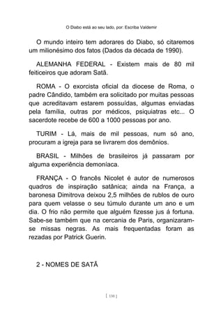 O Diabo está ao seu lado, por: Escriba Valdemir
O mundo inteiro tem adorares do Diabo, só citaremos
um milionésimo dos fatos (Dados da década de 1990).
ALEMANHA FEDERAL - Existem mais de 80 mil
feiticeiros que adoram Satã.
ROMA - O exorcista oficial da diocese de Roma, o
padre Cândido, também era solicitado por muitas pessoas
que acreditavam estarem possuídas, algumas enviadas
pela família, outras por médicos, psiquiatras etc... O
sacerdote recebe de 600 a 1000 pessoas por ano.
TURIM - Lá, mais de mil pessoas, num só ano,
procuram a igreja para se livrarem dos demônios.
BRASIL - Milhões de brasileiros já passaram por
alguma experiência demoníaca.
FRANÇA - O francês Nicolet é autor de numerosos
quadros de inspiração satânica; ainda na França, a
baronesa Dimitrova deixou 2,5 milhões de rublos de ouro
para quem velasse o seu túmulo durante um ano e um
dia. O frio não permite que alguém fizesse jus á fortuna.
Sabe-se também que na cercania de Paris, organizaram-
se missas negras. As mais frequentadas foram as
rezadas por Patrick Guerin.
2 - NOMES DE SATÃ
[ 130 ]
 