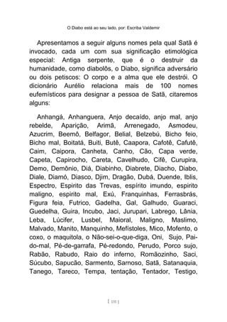 O Diabo está ao seu lado, por: Escriba Valdemir
Apresentamos a seguir alguns nomes pela qual Satã é
invocado, cada um com sua significação etimológica
especial: Antiga serpente, que é o destruir da
humanidade, como diabolôs, o Diabo, significa adversário
ou dois petiscos: O corpo e a alma que ele destrói. O
dicionário Aurélio relaciona mais de 100 nomes
eufemísticos para designar a pessoa de Satã, citaremos
alguns:
Anhangá, Anhanguera, Anjo decaído, anjo mal, anjo
rebelde, Aparição, Arimã, Arrenegado, Asmodeu,
Azucrim, Beemô, Belfagor, Belial, Belzebú, Bicho feio,
Bicho mal, Boitatá, Buiti, Butê, Caapora, Cafotê, Cafutê,
Caim, Caipora, Canheta, Canho, Cão, Capa verde,
Capeta, Capirocho, Careta, Cavelhudo, Cifê, Curupira,
Demo, Demônio, Diá, Diabinho, Diabrete, Diacho, Diabo,
Diale, Diamó, Diasco, Djim, Dragão, Dubá, Duende, Iblis,
Espectro, Espirito das Trevas, espírito imundo, espirito
maligno, espirito mal, Exú, Franquinhas, Ferrasbrás,
Figura feia, Futrico, Gadelha, Gal, Galhudo, Guaraci,
Guedelha, Guira, Incubo, Jaci, Jurupari, Labrego, Lânia,
Leba, Lúcifer, Lusbel, Maioral, Maligno, Maslimo,
Malvado, Manito, Manquinho, Mefístoles, Mico, Mofento, o
coxo, o maquitola, o Não-sei-o-que-diga, Oni, Sujo, Pai-
do-mal, Pé-de-garrafa, Pé-redondo, Perudo, Porco sujo,
Rabão, Rabudo, Raio do inferno, Romãozinho, Saci,
Súcubo, Sapucão, Sarmento, Sarnoso, Satã, Satanaquia,
Tanego, Tareco, Tempa, tentação, Tentador, Testigo,
[ 131 ]
 