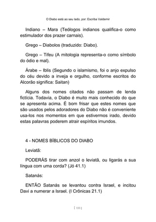 O Diabo está ao seu lado, por: Escriba Valdemir
Indiano – Mara (Teólogos indianos qualifica-o como
estimulador dos prazer carnais).
Grego – Diabolos (traduzido: Diabo).
Grego – Tifeu (A mitologia representa-o como símbolo
do ódio e mal).
Árabe – Iblis (Segundo o islamismo, foi o anjo expulso
do céu devido a inveja e orgulho, conforme escritos do
Alcorão significa: Saitan)
Alguns dos nomes citados não passam de lenda
fictícia. Todavia, o Diabo é muito mais conhecido do que
se apresenta acima. É bom frisar que estes nomes que
são usados pelos adoradores do Diabo não é conveniente
usa-los nos momentos em que estivermos irado, devido
estas palavras poderem atrair espíritos imundos.
4 - NOMES BÍBLICOS DO DIABO
Leviatã:
PODERÁS tirar com anzol o leviatã, ou ligarás a sua
língua com uma corda? (Jó 41.1)
Satanás:
ENTÃO Satanás se levantou contra Israel, e incitou
Davi a numerar a Israel. (I Crônicas 21.1)
[ 133 ]
 