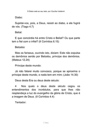 O Diabo está ao seu lado, por: Escriba Valdemir
Diabo:
Sujeitai-vos, pois, a Deus, resisti ao diabo, e ele fugirá
de vós. (Tiago 4.7)
Belial:
E que concórdia há entre Cristo e Belial? Ou que parte
tem o fiel com o infiel? (II Coríntios 6.15)
Belzebú:
Mas os fariseus, ouvindo isto, diziam: Este não expulsa
os demônios senão por Belzebu, príncipe dos demônios.
(Mateus 12.24)
Príncipe deste mundo:
Já não falarei muito convosco, porque se aproxima o
príncipe deste mundo, e nada tem em mim; (João 14.30)
Deus desta Era ou deus deste século:
4 Nos quais o deus deste século cegou os
entendimentos dos incrédulos, para que lhes não
resplandeça a luz do evangelho da glória de Cristo, que é
a imagem de Deus. (II Coríntios 4.4)
Tentador:
[ 134 ]
 