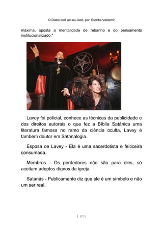 O Diabo está ao seu lado, por: Escriba Valdemir
máxima, oposta a mentalidade de rebanho e do pensamento
institucionalizado."
Lavey foi policial, conhece as técnicas da publicidade e
dos direitos autorais o que fez a Bíblia Satânica uma
literatura famosa no ramo da ciência oculta, Lavey é
também doutor em Satanalogia.
Esposa de Lavey - Ela é uma sacerdotista e feiticeira
consumada.
Membros - Os perdedores não são para eles, só
aceitam adeptos dignos da igreja.
Satanás - Publicamente diz que ele é um símbolo e não
um ser real.
[ 137 ]
 