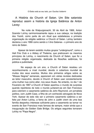 O Diabo está ao seu lado, por: Escriba Valdemir
A História da Church of Satan. Um Site satanista
reproduz assim a história da Igreja Satânica de Anton
Lavey:
Na noite de Walpurgisnacht, 30 de Abril de 1966, Anton
Szandor LaVey cerimoniosamente rapou a sua cabeça, na tradição
dos Yezidi, como parte de um ritual que estabeleceu a primeira
organização da religião satânica: a Church of Satan. LaVey também
declarou o ano 1966 como sendo o I Ano Satanas - o primeiro ano do
reino de Satan.
Apesar de terem existido muitos grupos "underground", como o
Hell Fire Club e o Abbey of Thelema, que praticavam os mesmos
princípios de LaVey, o nascimento da Church of Satan, que foi a
primeira religião organizada, dedicada às filosofias satânicas, foi
pública e publicitada.
No espaço de um ano, a Church of Satan recebeu um
reconhecimento a nível mundial, devido à cobertura mundial de
muitos dos seus eventos. Muitos dos primeiros artigos sobre as
"Missas Negras" semanais, apareciam em várias revistas dedicadas
ao leitor masculino, devido à Church of Satan usar constantemente
uma mulher nua como altar, nos seus rituais. No entanto, no dia 1 de
Fevereiro de 1967 a Church of Satan apanhou o mundo de surpresa
quando repórteres de todo o mundo juntaram-se em San Francisco
para cobrirem o casamento satânico de John Raymond, um jornalista
político, com Judith Case, a filha de um conhecido advogado de Nova
York. Apesar de este não ser o primeiro casamento satânico a ser
feito por Anton LaVey, a fama de John e Judith virem de uma boa
família despertou interesse suficiente para o casamento se tornar no
evento de San Francisco mais famoso de sempre, maior ainda que a
inauguração da Golden Gate Bridge. Os artigos seguintes tornaram
LaVey no "Papa Negro".
[ 139 ]
 