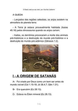 O Diabo está ao seu lado, por: Escriba Valdemir
A QUEDA
- Lançados das regiões celestiais, os anjos existem na
atmosfera do planeta terra.
- A Terra já estava provavelmente habitada (Isaias
45.18) pelos dinossauros quando os anjos caíram.
- Irados, os demônios provocaram a morte dos animais
pré-históricos e a destruição do mundo pré-histórico e a
destruição do mundo pré-adâmico (Gênesis 1.2).
I - A ORIGEM DE SATANÁS
A- Foi criado por Deus como um bom ser antes do
mundo visível (Col 1.15-19; Jó 38.4,7; Gên 1.31).
B- Era querubim (Ez 28.13).
C- Estava no Éden mineral (Ez 28.13).
[ 14 ]
 