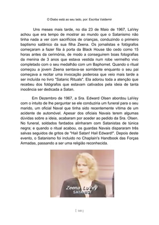 O Diabo está ao seu lado, por: Escriba Valdemir
Uns meses mais tarde, no dia 23 de Maio de 1967, LaVey
achou que era tempo de mostrar ao mundo que o Satanismo não
tinha nada a ver com sacrifícios de crianças, conduzindo o primeiro
baptismo satânico da sua filha Zeena. Os jornalistas e fotógrafos
começaram a fazer fila à porta da Black House tão cedo como 15
horas antes da cerimónia, de modo a conseguirem boas fotografias
da menina de 3 anos que estava vestida num robe vermelho vivo
completado com o seu medalhão com um Baphomet. Quando o ritual
começou a jovem Zeena sentava-se sorridente enquanto o seu pai
começava a recitar uma invocação poderosa que veio mais tarde a
ser incluída no livro "Satanic Rituals". Ela adorou toda a atenção que
recebeu dos fotógrafos que estavam cativados pela ideia de tanta
inocência ser dedicada a Satan.
Em Dezembro de 1967, a Sra. Edward Olsen abordou LaVey
com o intuito de lhe perguntar se ele conduziria um funeral para o seu
marido, um oficial Naval que tinha sido recentemente vítima de um
acidente de automóvel. Apesar dos oficiais Navais terem algumas
dúvidas sobre a ideia, acabaram por aceder ao pedido da Sra. Olsen.
No funeral, soldados fardados alinharam com Satanistas de túnica
negra; e quando o ritual acabou, os guardas Navais dispararam três
salvas seguidos de gritos de "Hail Satan! Hail Edward!". Depois deste
evento, o Satanismo foi incluido no Chaplain's Handbook das Forças
Armadas, passando a ser uma religião reconhecida.
[ 140 ]
 