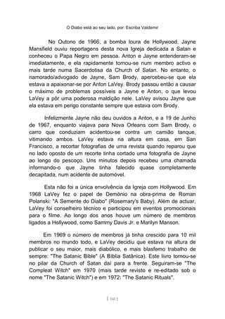 O Diabo está ao seu lado, por: Escriba Valdemir
No Outono de 1966, a bomba loura de Hollywood, Jayne
Mansfield ouviu reportagens desta nova Igreja dedicada a Satan e
conheceu o Papa Negro em pessoa. Anton e Jayne entenderam-se
imediatamente, e ela rapidamente tornou-se num membro activo e
mais tarde numa Sacerdotisa da Church of Satan. No entanto, o
namorado/advogado de Jayne, Sam Brody, apercebeu-se que ela
estava a apaixonar-se por Anton LaVey. Brody passou então a causar
o máximo de problemas possíveis a Jayne e Anton, o que levou
LaVey a pôr uma poderosa maldição nele. LaVey avisou Jayne que
ela estava em perigo constante sempre que estava com Brody.
Infelizmente Jayne não deu ouvidos a Anton, e a 19 de Junho
de 1967, enquanto viajava para Nova Orleans com Sam Brody, o
carro que conduziam acidentou-se contra um camião tanque,
vitimando ambos. LaVey estava na altura em casa, em San
Francisco, a recortar fotografias de uma revista quando reparou que
no lado oposto de um recorte tinha cortado uma fotografia de Jayne
ao longo do pescoço. Uns minutos depois recebeu uma chamada
informando-o que Jayne tinha falecido quase completamente
decapitada, num acidente de automóvel.
Esta não foi a única envolvência da Igreja com Hollywood. Em
1968 LaVey fez o papel de Demónio na obra-prima de Roman
Polanski: "A Semente do Diabo" (Rosemary's Baby). Além de actuar,
LaVey foi conselheiro técnico e participou em eventos promocionais
para o filme. Ao longo dos anos houve um número de membros
ligados a Hollywood, como Sammy Davis Jr. e Marilyn Manson.
Em 1969 o número de membros já tinha crescido para 10 mil
membros no mundo todo, e LaVey decidiu que estava na altura de
publicar o seu maior, mais diabólico, e mais blasfemo trabalho de
sempre: "The Satanic Bible" (A Bíblia Satânica). Este livro tornou-se
no pilar da Church of Satan daí para a frente. Seguiram-se "The
Compleat Witch" em 1970 (mais tarde revisto e re-editado sob o
nome "The Satanic Witch") e em 1972: "The Satanic Rituals".
[ 141 ]
 