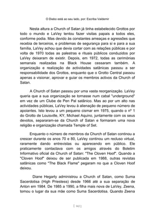 O Diabo está ao seu lado, por: Escriba Valdemir
Nesta altura a Church of Satan já tinha estabelecido Grottos por
todo o mundo e LaVey tentou fazer visitas papais a todos eles,
conforme podia. Mas devido às constantes ameaças e agressões que
recebia de terceiros, e problemas de segurança para si e para a sua
família, LaVey achou que devia cortar com as relações públicas e por
volta de 1970 todas as palestras e rituais públicos conduzidos por
LaVey deixaram de existir. Depois, em 1972, todas as cerimónias
semanais realizadas na Black House cessaram também. A
organização e realização de actividades satânicas passou a ser
responsabilidade dos Grottos, enquanto que o Grotto Central passou
apenas a visionar, aprovar e guiar os membros activos da Church of
Satan.
A Church of Satan passou por uma vasta reorganização. LaVey
queria que a sua organização se tornasse num cabal "underground"
em vez de um Clube de Pen Pal satânico. Mas ao por um alto nas
actividades públicas, LaVey levou à alienação de pequeno número de
apoiantes. Isto levou a um pequeno cismar em 1975, quando o nº 1
do Grotto de Louisville, KY, Michael Aquino, juntamente com os seus
devotos, separaram-se da Church of Satan e formaram uma nova
religião e organização chamada Temple of Set.
Enquanto o número de membros da Church of Satan continou a
crescer durante os anos 70 e 80, LaVey continou um recluso virtual,
raramente dando entrevistas ou aparecendo em público. Ele
praticamente contactava com os amigos através do Boletim
Informativo oficial da Church of Satan: "The Cloven Hoof". Quando a
"Cloven Hoof" deixou de ser publicada em 1988, outras revistas
satânicas como "The Black Flame" pegaram no que a Cloven Hoof
deixou.
Diane Hegarty administrou a Church of Satan, como Suma
Sacerdotisa (High Priestess) desde 1966 até a sua separação de
Anton em 1984. De 1985 a 1990, a filha mais nova de LaVey, Zeena,
tomou o lugar da sua mãe como Suma Sacerdotisa. Quando Zeena
[ 142 ]
 