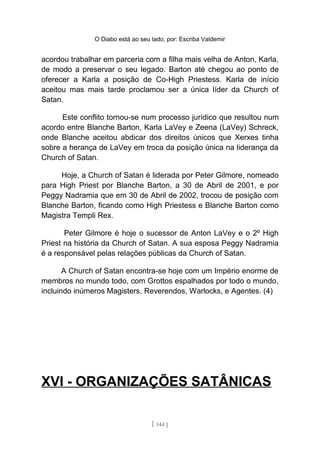 O Diabo está ao seu lado, por: Escriba Valdemir
acordou trabalhar em parceria com a filha mais velha de Anton, Karla,
de modo a preservar o seu legado. Barton até chegou ao ponto de
oferecer a Karla a posição de Co-High Priestess. Karla de início
aceitou mas mais tarde proclamou ser a única líder da Church of
Satan.
Este conflito tornou-se num processo jurídico que resultou num
acordo entre Blanche Barton, Karla LaVey e Zeena (LaVey) Schreck,
onde Blanche aceitou abdicar dos direitos únicos que Xerxes tinha
sobre a herança de LaVey em troca da posição única na liderança da
Church of Satan.
Hoje, a Church of Satan é liderada por Peter Gilmore, nomeado
para High Priest por Blanche Barton, a 30 de Abril de 2001, e por
Peggy Nadramia que em 30 de Abril de 2002, trocou de posição com
Blanche Barton, ficando como High Priestess e Blanche Barton como
Magistra Templi Rex.
Peter Gilmore é hoje o sucessor de Anton LaVey e o 2º High
Priest na história da Church of Satan. A sua esposa Peggy Nadramia
é a responsável pelas relações públicas da Church of Satan.
A Church of Satan encontra-se hoje com um Império enorme de
membros no mundo todo, com Grottos espalhados por todo o mundo,
incluindo inúmeros Magisters, Reverendos, Warlocks, e Agentes. (4)
XVI - ORGANIZAÇÕES SATÂNICAS
[ 144 ]
 