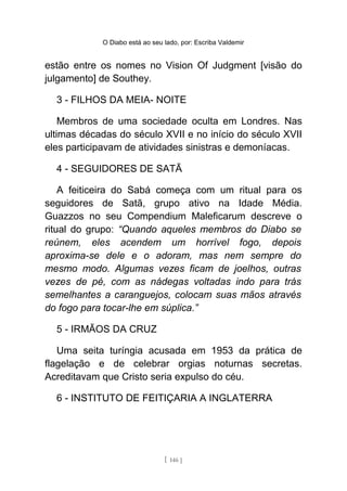 O Diabo está ao seu lado, por: Escriba Valdemir
estão entre os nomes no Vision Of Judgment [visão do
julgamento] de Southey.
3 - FILHOS DA MEIA- NOITE
Membros de uma sociedade oculta em Londres. Nas
ultimas décadas do século XVII e no início do século XVII
eles participavam de atividades sinistras e demoníacas.
4 - SEGUIDORES DE SATÃ
A feiticeira do Sabá começa com um ritual para os
seguidores de Satã, grupo ativo na Idade Média.
Guazzos no seu Compendium Maleficarum descreve o
ritual do grupo: “Quando aqueles membros do Diabo se
reúnem, eles acendem um horrível fogo, depois
aproxima-se dele e o adoram, mas nem sempre do
mesmo modo. Algumas vezes ficam de joelhos, outras
vezes de pé, com as nádegas voltadas indo para trás
semelhantes a caranguejos, colocam suas mãos através
do fogo para tocar-lhe em súplica.”
5 - IRMÃOS DA CRUZ
Uma seita turíngia acusada em 1953 da prática de
flagelação e de celebrar orgias noturnas secretas.
Acreditavam que Cristo seria expulso do céu.
6 - INSTITUTO DE FEITIÇARIA A INGLATERRA
[ 146 ]
 