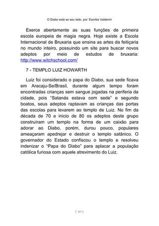 O Diabo está ao seu lado, por: Escriba Valdemir
Exerce abertamente as suas funções de primeira
escola europeia de magia negra. Hoje existe a Escola
Internacional de Bruxaria que ensina as artes da feitiçaria
no mundo inteiro, possuindo um site para buscar novos
adeptos por meio de estudos de bruxaria:
http://www.witchschool.com/
7 - TEMPLO LUIZ HOWARTH
Luiz foi considerado o papa do Diabo, sua sede ficava
em Aracaju-Se/Brasil, durante algum tempo foram
encontradas crianças sem sangue jogadas na periferia da
cidade, pois “Satanás estava com sede” e segundo
boatos, seus adeptos raptavam as crianças das portas
das escolas para levarem ao templo de Luiz. No fim da
década de 70 e inicio de 80 os adeptos deste grupo
construíram um templo na forma de um caixão para
adorar ao Diabo, porém, durou pouco, populares
ameaçaram apedrejar e destruir o templo satânico. O
governador do Estado confiscou o templo e resolveu
indenizar o “Papa do Diabo” para aplacar a população
católica furiosa com aquele atrevimento do Luiz.
[ 147 ]
 