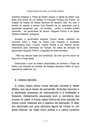 O Diabo está ao seu lado, por: Escriba Valdemir
aventura religiosa o “Papa do Diabo” ergueu a “Igreja do Diabo” que
tinha uma forma de um caixão no Povoado Parque dos Faróis, na
Cidade na cidade de Nossa Senhora do Socorro (Se). Ao criar o
templo do capeta, o senhor Luiz Howarth se viu aperreado com a
população sergipano que se revoltou contra o maldito prédio
cobrando do governador da época Augusto Franco e da Igreja
Católica medidas enérgicas
Acuado, o governador Augusto Franco tentou viabilizar um
encontro entre o Papa do Diabo Luiz Howarth e arcebispo
Metropolitano Dom Luciano Cabral Duarte e ao mesmo tempo
indenizá-lo para demolição do Templo. Ao saber da intenção do
governador Augusto Franco, o seguidor do diabo esnobou.
- Não vou discutir nada com arcebispo. Se tiver que me reunir só
faço com o Papa deles.
Indenizado e com os bolsos abarrotados de dinheiro o Papa do
Diabo Luiz Howarth se mandou de Sergipe deixando órfãos os seus
seguidores satânicos. (5)
8 - MISSA NEGRA
A missa negra atraiu muita atenção durante a Idade
Média, nos seus rituais de perversão, fórmulas lascivas e
a declarada presença do sobrenatural e a exaltação a
Satanás. Diretamente associada com a cerimônia das
bruxas no sabá; a missa negra tornou-se uma paródia da
missa cristã. Satanás era o objetivo de adoração. O altar
era dominado por uma obscena figura de Cristo ou um
bode infernal; as velas eram pretas e o cálice continha
[ 149 ]
 