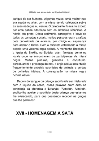 O Diabo está ao seu lado, por: Escriba Valdemir
sangue de ser humano. Algumas vezes, uma mulher nua
era usada no altar, com a missa sendo celebrada sobre
as suas nádegas ou ventre. O celebrante ficava nu exceto
por uma batina adornada com os símbolos satânicos. A
hóstia era preta. Desta cerimônia participava o povo de
todas as camadas sociais, muitas pessoas eram atraídas
pela curiosidade ou avareza, por cobiça ou esperança
para adorar o Diabo. Com o oficiante celebrando a missa
ocorria uma violenta orgia sexual. A montanha Brecken e
a igreja de Blokila, na Suécia, eram famosas como os
locais onde se encontravam os participantes da missa
negra. Muitas pinturas, gravuras e esculturas,
perpetuaram a presença do mal, a orgia sexual nos rituais
frequentemente envolvia sacrifícios de animais e perdas
de colheitas inteiras. A consagração na missa negra
ocorria assim:
Depois do sangue da criança sacrificada ser misturada
com o líquido do cálice, essas palavras eram ditas na
cerimonia da oferenda a Satanás: “Astaroth, Astaroth,
suplico-lhe aceitar o sacrifício desta criança que estamos
lhe oferecendo, para que possamos receber as graças
que lhe pedimos.”
XVII - HOMENAGEM A SATÃ
[ 150 ]
 