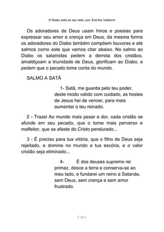 O Diabo está ao seu lado, por: Escriba Valdemir
Os adoradores de Deus usam hinos e poesias para
expressar seu amor e crença em Deus, da mesma forma
os adoradores do Diabo também compõem louvores e até
salmos como este que vamos citar abaixo. No salmo ao
Diabo os satanistas pedem a derrota dos cristãos,
amaldiçoam a triunidade de Deus, glorificam ao Diabo, e
pedem que o pecado tome conta do mundo.
SALMO A SATÃ
1- Satã, me guarda pelo teu poder,
deste modo valido com cuidado, as hostes
de Jesus hei de vencer, para mais
aumentar o teu reinado.
2 - Trazei Ao mundo mais pesar e dor, cada cristão se
afunde em seu pecado, que o torne mais perverso e
malfeitor, que se afaste do Cristo pendurado...
3 - É preciso para tua vitória, que o filho de Deus seja
rejeitado, e domine no mundo a tua escória, e o valor
cristão seja eliminado...
4- É dos deuses supremo rei
primaz, desce a terra e conserva-se ao
meu lado, e fundarei um reino a Satanás,
sem Deus, sem crença e sem amor
frustrado.
[ 151 ]
 