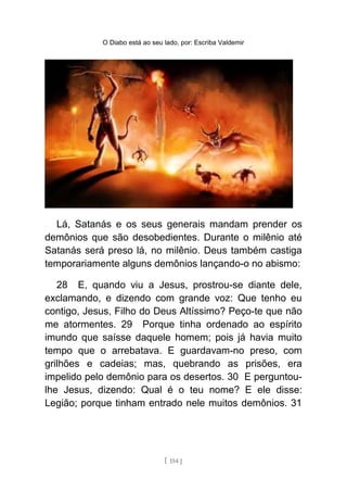 O Diabo está ao seu lado, por: Escriba Valdemir
Lá, Satanás e os seus generais mandam prender os
demônios que são desobedientes. Durante o milênio até
Satanás será preso lá, no milênio. Deus também castiga
temporariamente alguns demônios lançando-o no abismo:
28 E, quando viu a Jesus, prostrou-se diante dele,
exclamando, e dizendo com grande voz: Que tenho eu
contigo, Jesus, Filho do Deus Altíssimo? Peço-te que não
me atormentes. 29 Porque tinha ordenado ao espírito
imundo que saísse daquele homem; pois já havia muito
tempo que o arrebatava. E guardavam-no preso, com
grilhões e cadeias; mas, quebrando as prisões, era
impelido pelo demônio para os desertos. 30 E perguntou-
lhe Jesus, dizendo: Qual é o teu nome? E ele disse:
Legião; porque tinham entrado nele muitos demônios. 31
[ 154 ]
 