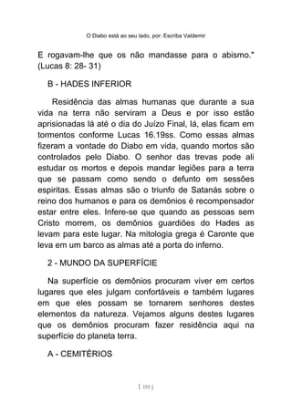 O Diabo está ao seu lado, por: Escriba Valdemir
E rogavam-lhe que os não mandasse para o abismo."
(Lucas 8: 28- 31)
B - HADES INFERIOR
Residência das almas humanas que durante a sua
vida na terra não serviram a Deus e por isso estão
aprisionadas lá até o dia do Juízo Final, lá, elas ficam em
tormentos conforme Lucas 16.19ss. Como essas almas
fizeram a vontade do Diabo em vida, quando mortos são
controlados pelo Diabo. O senhor das trevas pode ali
estudar os mortos e depois mandar legiões para a terra
que se passam como sendo o defunto em sessões
espiritas. Essas almas são o triunfo de Satanás sobre o
reino dos humanos e para os demônios é recompensador
estar entre eles. Infere-se que quando as pessoas sem
Cristo morrem, os demônios guardiões do Hades as
levam para este lugar. Na mitologia grega é Caronte que
leva em um barco as almas até a porta do inferno.
2 - MUNDO DA SUPERFÍCIE
Na superfície os demônios procuram viver em certos
lugares que eles julgam confortáveis e também lugares
em que eles possam se tornarem senhores destes
elementos da natureza. Vejamos alguns destes lugares
que os demônios procuram fazer residência aqui na
superfície do planeta terra.
A - CEMITÉRIOS
[ 155 ]
 