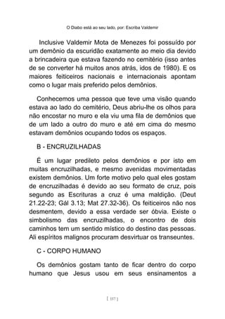 O Diabo está ao seu lado, por: Escriba Valdemir
Inclusive Valdemir Mota de Menezes foi possuído por
um demônio da escuridão exatamente ao meio dia devido
a brincadeira que estava fazendo no cemitério (isso antes
de se converter há muitos anos atrás, idos de 1980). E os
maiores feiticeiros nacionais e internacionais apontam
como o lugar mais preferido pelos demônios.
Conhecemos uma pessoa que teve uma visão quando
estava ao lado do cemitério, Deus abriu-lhe os olhos para
não encostar no muro e ela viu uma fila de demônios que
de um lado a outro do muro e até em cima do mesmo
estavam demônios ocupando todos os espaços.
B - ENCRUZILHADAS
É um lugar predileto pelos demônios e por isto em
muitas encruzilhadas, e mesmo avenidas movimentadas
existem demônios. Um forte motivo pelo qual eles gostam
de encruzilhadas é devido ao seu formato de cruz, pois
segundo as Escrituras a cruz é uma maldição. (Deut
21.22-23; Gál 3.13; Mat 27.32-36). Os feiticeiros não nos
desmentem, devido a essa verdade ser óbvia. Existe o
simbolismo das encruzilhadas, o encontro de dois
caminhos tem um sentido místico do destino das pessoas.
Ali espíritos malignos procuram desvirtuar os transeuntes.
C - CORPO HUMANO
Os demônios gostam tanto de ficar dentro do corpo
humano que Jesus usou em seus ensinamentos a
[ 157 ]
 
