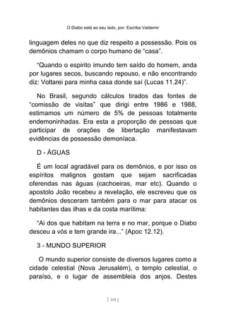 O Diabo está ao seu lado, por: Escriba Valdemir
linguagem deles no que diz respeito a possessão. Pois os
demônios chamam o corpo humano de “casa”.
“Quando o espirito imundo tem saído do homem, anda
por lugares secos, buscando repouso, e não encontrando
diz: Voltarei para minha casa donde saí (Lucas 11.24)”.
No Brasil, segundo cálculos tirados das fontes de
“comissão de visitas” que dirigi entre 1986 e 1988,
estimamos um número de 5% de pessoas totalmente
endemoninhadas. Era esta a proporção de pessoas que
participar de orações de libertação manifestavam
evidências de possessão demoníaca.
D - ÁGUAS
É um local agradável para os demônios, e por isso os
espíritos malignos gostam que sejam sacrificadas
oferendas nas águas (cachoeiras, mar etc). Quando o
apostolo João recebeu a revelação, ele escreveu que os
demônios desceram também para o mar para atacar os
habitantes das ilhas e da costa marítima:
“Ai dos que habitam na terra e no mar, porque o Diabo
desceu a vós e tem grande ira...” (Apoc 12.12).
3 - MUNDO SUPERIOR
O mundo superior consiste de diversos lugares como a
cidade celestial (Nova Jerusalém), o templo celestial, o
paraíso, e o lugar de assembleia dos anjos. Destes
[ 158 ]
 
