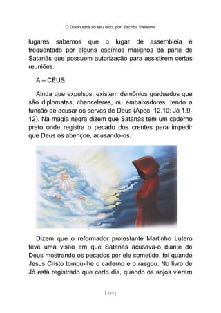 O Diabo está ao seu lado, por: Escriba Valdemir
lugares sabemos que o lugar de assembleia é
frequentado por alguns espíritos malignos da parte de
Satanás que possuem autorização para assistirem certas
reuniões.
A – CÉUS
Ainda que expulsos, existem demônios graduados que
são diplomatas, chanceleres, ou embaixadores, tendo a
função de acusar os servos de Deus (Apoc 12.10; Jó 1.9-
12). Na magia negra dizem que Satanás tem um caderno
preto onde registra o pecado dos crentes para impedir
que Deus os abençoe, acusando-os.
Dizem que o reformador protestante Martinho Lutero
teve uma visão em que Satanás acusava-o diante de
Deus mostrando os pecados por ele cometido, foi quando
Jesus Cristo tomou-lhe o caderno e o rasgou. No livro de
Jó está registrado que certo dia, quando os anjos vieram
[ 159 ]
 