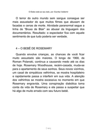 O Diabo está ao seu lado, por: Escriba Valdemir
O terror do outro mundo sem sangue consegue ser
mais assustador do que muitos filmes que abusam de
facadas e cenas de morte. Atividade paranormal segue a
linha de “Bruxa de Blair” ao abusar da linguagem dos
documentários. Resultado: o espectador fica com aquele
sentimento de que tudo poderia ser verdade.
4 – O BEBÊ DE ROSEMARY
Quando envolve crianças, as chances de você ficar
muito assustado são maiores. O longa de 1968, de
Roman Polanski, continua a causando medo até os dias
de hoje. Rosemary Woodhouse, recém-casada, muda-se
para o apartamento de seus sonhos. Seus novos vizinhos,
um casal de simpáticos velhinhos, se mostra hospitaleiro
e rapidamente passa a interferir em sua vida. A atenção
dos velhinhos se mostra excessiva no momento em que
Rosemary engravida. Uma conspiração diabólica toma
conta da vida de Rosemary e ela passa a suspeitar que
há algo de muito errado com seu futuro bebê.
[ 163 ]
 