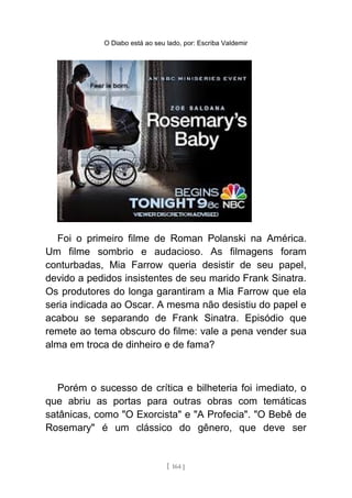 O Diabo está ao seu lado, por: Escriba Valdemir
Foi o primeiro filme de Roman Polanski na América.
Um filme sombrio e audacioso. As filmagens foram
conturbadas, Mia Farrow queria desistir de seu papel,
devido a pedidos insistentes de seu marido Frank Sinatra.
Os produtores do longa garantiram a Mia Farrow que ela
seria indicada ao Oscar. A mesma não desistiu do papel e
acabou se separando de Frank Sinatra. Episódio que
remete ao tema obscuro do filme: vale a pena vender sua
alma em troca de dinheiro e de fama?
Porém o sucesso de crítica e bilheteria foi imediato, o
que abriu as portas para outras obras com temáticas
satânicas, como "O Exorcista" e "A Profecia". "O Bebê de
Rosemary" é um clássico do gênero, que deve ser
[ 164 ]
 