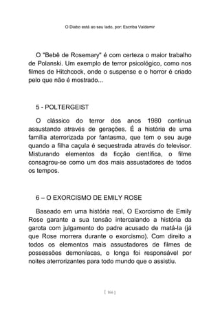 O Diabo está ao seu lado, por: Escriba Valdemir
O "Bebê de Rosemary" é com certeza o maior trabalho
de Polanski. Um exemplo de terror psicológico, como nos
filmes de Hitchcock, onde o suspense e o horror é criado
pelo que não é mostrado...
5 - POLTERGEIST
O clássico do terror dos anos 1980 continua
assustando através de gerações. É a história de uma
família aterrorizada por fantasma, que tem o seu auge
quando a filha caçula é sequestrada através do televisor.
Misturando elementos da ficção científica, o filme
consagrou-se como um dos mais assustadores de todos
os tempos.
6 – O EXORCISMO DE EMILY ROSE
Baseado em uma história real, O Exorcismo de Emily
Rose garante a sua tensão intercalando a história da
garota com julgamento do padre acusado de matá-la (já
que Rose morrera durante o exorcismo). Com direito a
todos os elementos mais assustadores de filmes de
possessões demoníacas, o longa foi responsável por
noites aterrorizantes para todo mundo que o assistiu.
[ 166 ]
 