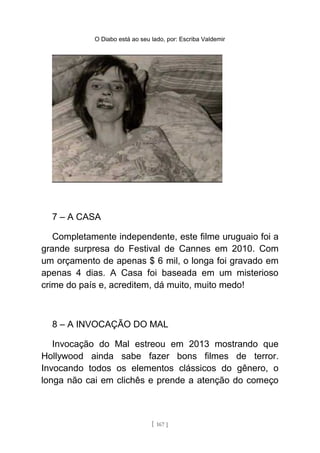 O Diabo está ao seu lado, por: Escriba Valdemir
7 – A CASA
Completamente independente, este filme uruguaio foi a
grande surpresa do Festival de Cannes em 2010. Com
um orçamento de apenas $ 6 mil, o longa foi gravado em
apenas 4 dias. A Casa foi baseada em um misterioso
crime do país e, acreditem, dá muito, muito medo!
8 – A INVOCAÇÃO DO MAL
Invocação do Mal estreou em 2013 mostrando que
Hollywood ainda sabe fazer bons filmes de terror.
Invocando todos os elementos clássicos do gênero, o
longa não cai em clichês e prende a atenção do começo
[ 167 ]
 