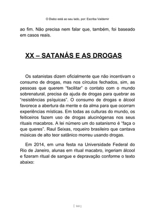 O Diabo está ao seu lado, por: Escriba Valdemir
ao fim. Não precisa nem falar que, também, foi baseado
em casos reais.
XX – SATANÁS E AS DROGAS
Os satanistas dizem oficialmente que não incentivam o
consumo de drogas, mas nos círculos fechados, sim, as
pessoas que querem “facilitar” o contato com o mundo
sobrenatural, precisa da ajuda de drogas para quebrar as
“resistências psíquicas”. O consumo de drogas e álcool
favorece a abertura da mente e da alma para que ocorram
experiências místicas. Em todas as culturas do mundo, os
feiticeiros fazem uso de drogas alucinógenas nos seus
rituais macabros. A lei número um do satanismo é “faça o
que queres”. Raul Seixas, roqueiro brasileiro que cantava
músicas de alto teor satânico morreu usando drogas.
Em 2014, em uma festa na Universidade Federal do
Rio de Janeiro, alunas em ritual macabro, ingeriam álcool
e fizeram ritual de sangue e depravação conforme o texto
abaixo:
[ 168 ]
 