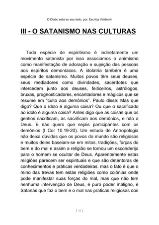 O Diabo está ao seu lado, por: Escriba Valdemir
III - O SATANISMO NAS CULTURAS
Toda espécie de espiritismo é indiretamente um
movimento satanista por isso associamos o animismo
como manifestação de adoração e sujeição das pessoas
aos espíritos demoníacos. A idolatria também é uma
espécie de satanismo. Muitos povos têm seus deuses,
seus mediadores como divindades, sacerdotes que
intercedem junto aos deuses, feiticeiros, astrólogos,
bruxas, prognosticadores, encantadores e mágicos que se
resume em “culto aos demônios”. Paulo disse: Mas que
digo? Que o ídolo é alguma coisa? Ou que o sacrificado
ao ídolo é alguma coisa? Antes digo que as coisas que os
gentios sacrificam, as sacrificam aos demônios, e não a
Deus. E não quero que sejais participantes com os
demônios (I Cor 10.19-20). Um estudo de Antropologia
não deixa dúvidas que os povos do mundo são religiosos
e muitos deles baseiam-se em mitos, tradições, forças do
bem e do mal e assim a religião se tornou um esconderijo
para o homem se ocultar de Deus. Aparentemente estas
religiões parecem ser espirituais e que são detentoras de
conhecimentos e práticas verdadeiras, mas o fato é que o
reino das trevas tem estas religiões como colônias onde
pode manifestar suas forças do mal, mas que não tem
nenhuma intervenção de Deus, é puro poder maligno, é
Satanás que faz o bem e o mal nas praticas religiosas dos
[ 17 ]
 