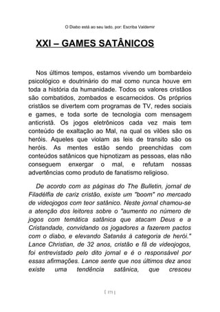 O Diabo está ao seu lado, por: Escriba Valdemir
XXI – GAMES SATÂNICOS
Nos últimos tempos, estamos vivendo um bombardeio
psicológico e doutrinário do mal como nunca houve em
toda a história da humanidade. Todos os valores cristãos
são combatidos, zombados e escarnecidos. Os próprios
cristãos se divertem com programas de TV, redes sociais
e games, e toda sorte de tecnologia com mensagem
anticristã. Os jogos eletrônicos cada vez mais tem
conteúdo de exaltação ao Mal, na qual os vilões são os
heróis. Aqueles que violam as leis de transito são os
heróis. As mentes estão sendo preenchidas com
conteúdos satânicos que hipnotizam as pessoas, elas não
conseguem enxergar o mal, e refutam nossas
advertências como produto de fanatismo religioso.
De acordo com as páginas do The Bulletin, jornal de
Filadélfia de cariz cristão, existe um "boom" no mercado
de videojogos com teor satânico. Neste jornal chamou-se
a atenção dos leitores sobre o "aumento no número de
jogos com temática satânica que atacam Deus e a
Cristandade, convidando os jogadores a fazerem pactos
com o diabo, e elevando Satanás à categoria de herói."
Lance Christian, de 32 anos, cristão e fã de videojogos,
foi entrevistado pelo dito jornal e é o responsável por
essas afirmações. Lance sente que nos últimos dez anos
existe uma tendência satânica, que cresceu
[ 171 ]
 