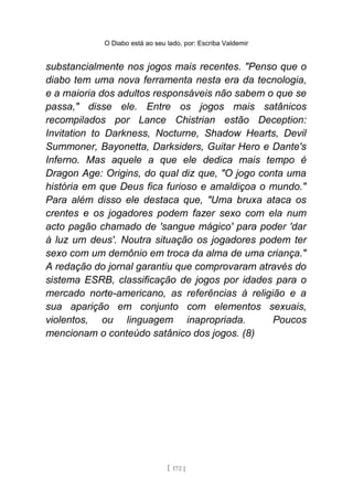 O Diabo está ao seu lado, por: Escriba Valdemir
substancialmente nos jogos mais recentes. "Penso que o
diabo tem uma nova ferramenta nesta era da tecnologia,
e a maioria dos adultos responsáveis não sabem o que se
passa," disse ele. Entre os jogos mais satânicos
recompilados por Lance Chistrian estão Deception:
Invitation to Darkness, Nocturne, Shadow Hearts, Devil
Summoner, Bayonetta, Darksiders, Guitar Hero e Dante's
Inferno. Mas aquele a que ele dedica mais tempo é
Dragon Age: Origins, do qual diz que, "O jogo conta uma
história em que Deus fica furioso e amaldiçoa o mundo."
Para além disso ele destaca que, "Uma bruxa ataca os
crentes e os jogadores podem fazer sexo com ela num
acto pagão chamado de 'sangue mágico' para poder 'dar
à luz um deus'. Noutra situação os jogadores podem ter
sexo com um demônio em troca da alma de uma criança."
A redação do jornal garantiu que comprovaram através do
sistema ESRB, classificação de jogos por idades para o
mercado norte-americano, as referências à religião e a
sua aparição em conjunto com elementos sexuais,
violentos, ou linguagem inapropriada. Poucos
mencionam o conteúdo satânico dos jogos. (8)
[ 172 ]
 