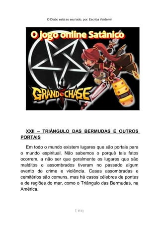 O Diabo está ao seu lado, por: Escriba Valdemir
XXII – TRIÂNGULO DAS BERMUDAS E OUTROS
PORTAIS
Em todo o mundo existem lugares que são portais para
o mundo espiritual. Não sabemos o porquê tais fatos
ocorrem, a não ser que geralmente os lugares que são
malditos e assombrados tiveram no passado algum
evento de crime e violência. Casas assombradas e
cemitérios são comuns, mas há casos célebres de pontes
e de regiões do mar, como o Triângulo das Bermudas, na
América.
[ 173 ]
 