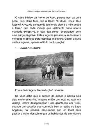 O Diabo está ao seu lado, por: Escriba Valdemir
O caso bíblico da morte de Abel, parece nos dá uma
pista, pois Deus teria dito a Caim: “E disse Deus: Que
fizeste? A voz do sangue do teu irmão clama a mim desde
a terra.” Isto pode indicar que realmente onde ocorre
maldade excessiva, o local fica como “energizado” com
uma carga negativa. Estes lugares passam a se tornarem
moradas e abrigos para espíritos malignos. Citarei alguns
destes lugares, apenas a título de ilustração:
1 – LAGO ANGIKUNI
Fonte da imagem: Reprodução/ListVerse
Se você acha que o sumiço de aviões e navios seja
algo muito estranho, imagine então um local no qual um
vilarejo inteiro desapareceu! Tudo aconteceu em 1930,
quando um caçador que conhecia bem a região do Lago
Angikuni, no Canadá, procurando por um local para
passar a noite, descobriu que os habitantes de um vilarejo
[ 174 ]
 