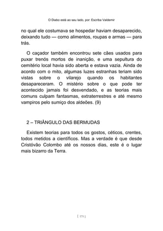 O Diabo está ao seu lado, por: Escriba Valdemir
no qual ele costumava se hospedar haviam desaparecido,
deixando tudo — como alimentos, roupas e armas — para
trás.
O caçador também encontrou sete cães usados para
puxar trenós mortos de inanição, e uma sepultura do
cemitério local havia sido aberta e estava vazia. Ainda de
acordo com o mito, algumas luzes estranhas teriam sido
vistas sobre o vilarejo quando os habitantes
desapareceram. O mistério sobre o que pode ter
acontecido jamais foi desvendado, e as teorias mais
comuns culpam fantasmas, extraterrestres e até mesmo
vampiros pelo sumiço dos aldeões. (9)
2 – TRIÂNGULO DAS BERMUDAS
Existem teorias para todos os gostos, céticos, crentes,
todos metidos a científicos. Mas a verdade é que desde
Cristóvão Colombo até os nossos dias, este é o lugar
mais bizarro da Terra.
[ 175 ]
 