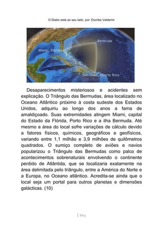 O Diabo está ao seu lado, por: Escriba Valdemir
Desaparecimentos misteriosos e acidentes sem
explicação. O Triângulo das Bermudas, área localizado no
Oceano Atlântico próximo à costa sudeste dos Estados
Unidos, adquiriu ao longo dos anos a fama de
amaldiçoado. Suas extremidades atingem Miami, capital
do Estado da Flórida, Porto Rico e a ilha Bermuda. Até
mesmo a área do local sofre variações de cálculo devido
a fatores físicos, químicos, geográficos e geofísicos,
variando entre 1,1 milhão e 3,9 milhões de quilômetros
quadrados. O sumiço completo de aviões e navios
popularizou o Triângulo das Bermudas como palco de
acontecimentos sobrenaturais envolvendo o continente
perdido de Atlântida, que se localizaria exatamente na
área delimitada pelo triângulo, entre a América do Norte e
a Europa, no Oceano atlântico. Acredita-se ainda que o
local seja um portal para outros planetas e dimensões
galácticas. (10)
[ 176 ]
 