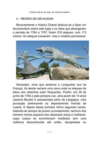O Diabo está ao seu lado, por: Escriba Valdemir
3 – REGIÃO DE GEVAUDAN
Recentemente o History Chanel dedicou-se a fazer um
documentário sobre este lugar e os fatos que abrangeram
o período de 1764 a 1767, foram 210 ataques, com 113
mortos. Os ataques cessaram, mas o mistério permanece.
Gévaudan, zona que pertence a Languedoc (sul da
França), foi desde sempre uma zona onde os ataques de
lobos aos rebanhos eram frequentes. Porém, em 30 de
junho de 1764 e pela primeira vez, uma jovem de 14 anos
(Jeanne Boulet) é assassinada perto de Langogne, uma
povoação pertencente ao departamento francês de
Lozère. E depois dessa primeira vítima seguiram outras,
tratando-se sempre de jovens (curiosamente, nenhum dos
homens mortos passava dos dezesseis anos) e mulheres,
cujos corpos se encontravam mutilados com uma
violência desconhecida até então, decapitadas ou
[ 177 ]
 